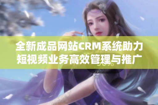 全新成品网站CRM系统助力短视频业务高效管理与推广