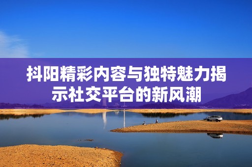 抖阳精彩内容与独特魅力揭示社交平台的新风潮