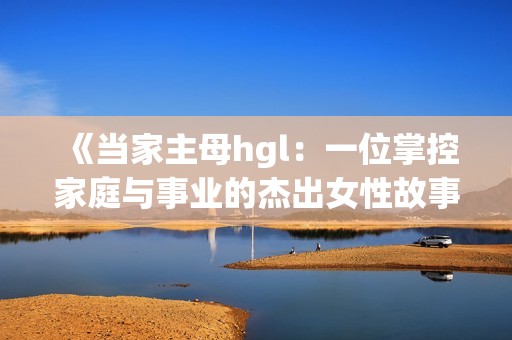 《当家主母hgl：一位掌控家庭与事业的杰出女性故事》