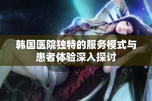 韩国医院独特的服务模式与患者体验深入探讨