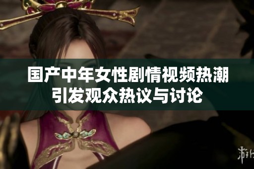 国产中年女性剧情视频热潮引发观众热议与讨论