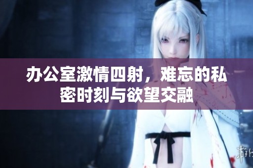 办公室激情四射，难忘的私密时刻与欲望交融