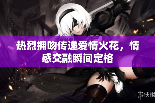 热烈拥吻传递爱情火花，情感交融瞬间定格