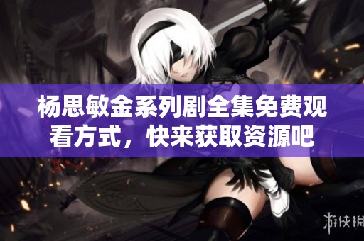 杨思敏金系列剧全集免费观看方式，快来获取资源吧