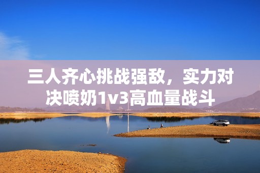 三人齐心挑战强敌，实力对决喷奶1v3高血量战斗