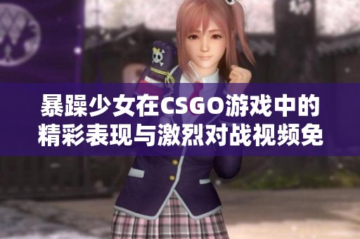 暴躁少女在CSGO游戏中的精彩表现与激烈对战视频免费观看