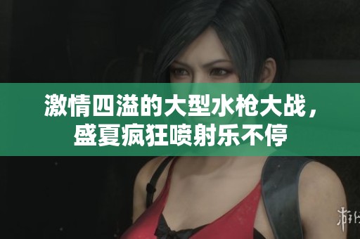 激情四溢的大型水枪大战，盛夏疯狂喷射乐不停