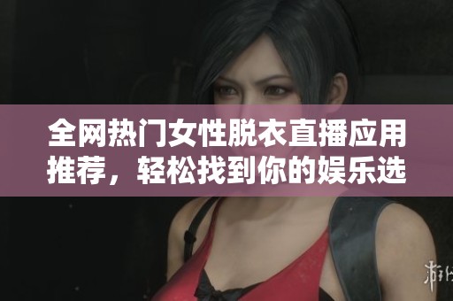 全网热门女性脱衣直播应用推荐，轻松找到你的娱乐选择