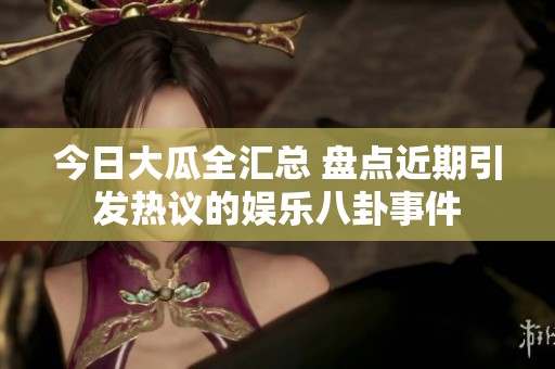 今日大瓜全汇总 盘点近期引发热议的娱乐八卦事件