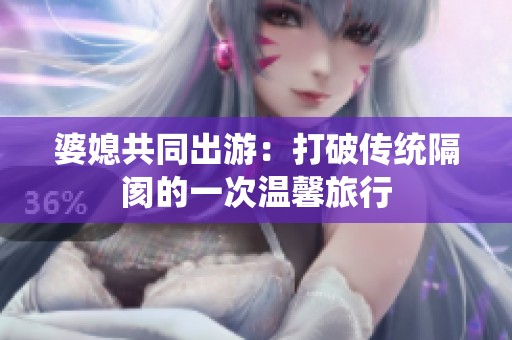婆媳共同出游：打破传统隔阂的一次温馨旅行