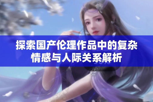 探索国产伦理作品中的复杂情感与人际关系解析