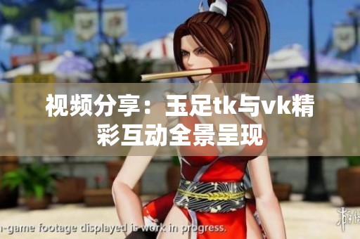 视频分享：玉足tk与vk精彩互动全景呈现