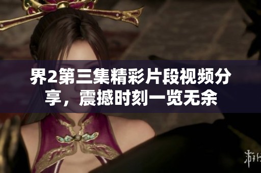 界2第三集精彩片段视频分享，震撼时刻一览无余