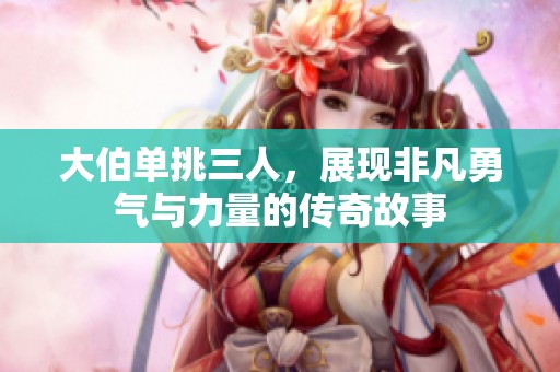 大伯单挑三人，展现非凡勇气与力量的传奇故事