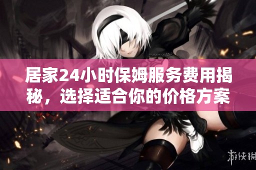 居家24小时保姆服务费用揭秘，选择适合你的价格方案