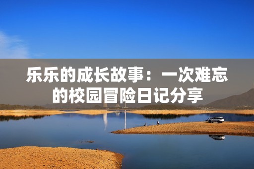 乐乐的成长故事：一次难忘的校园冒险日记分享