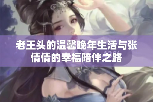 老王头的温馨晚年生活与张倩倩的幸福陪伴之路