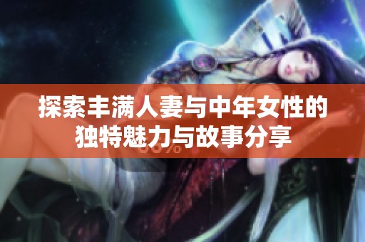 探索丰满人妻与中年女性的独特魅力与故事分享
