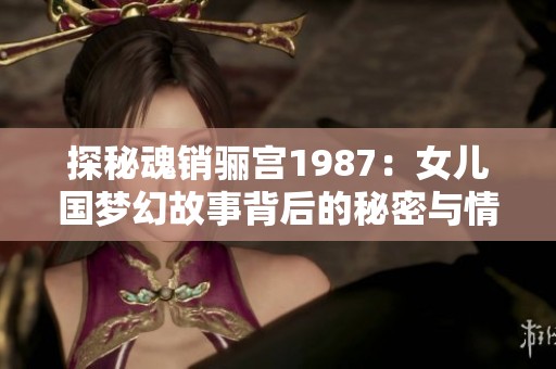 探秘魂销骊宫1987：女儿国梦幻故事背后的秘密与情感