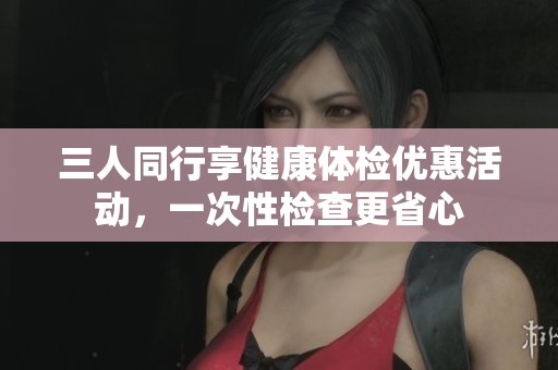 三人同行享健康体检优惠活动，一次性检查更省心