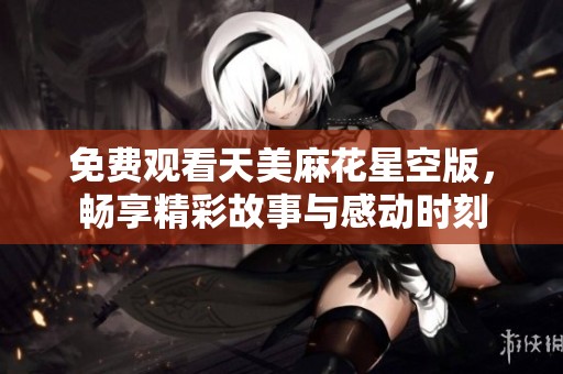 免费观看天美麻花星空版，畅享精彩故事与感动时刻