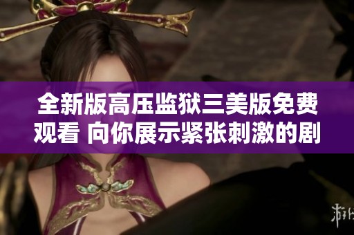 全新版高压监狱三美版免费观看 向你展示紧张刺激的剧情