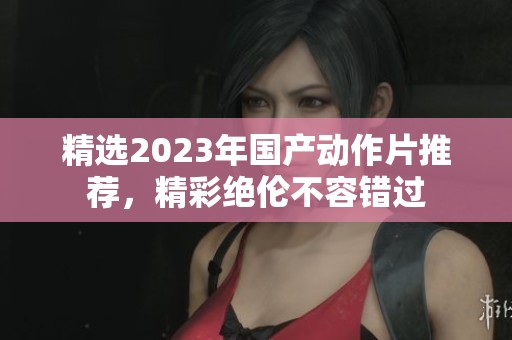 精选2023年国产动作片推荐，精彩绝伦不容错过