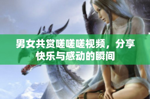 男女共赏嗟嗟嗟视频，分享快乐与感动的瞬间
