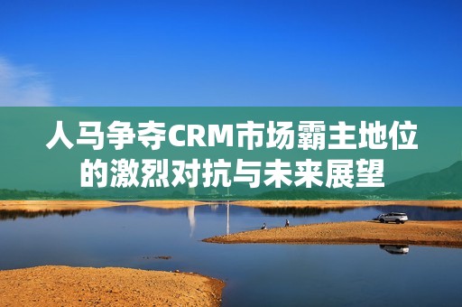 人马争夺CRM市场霸主地位的激烈对抗与未来展望