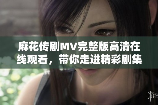 麻花传剧MV完整版高清在线观看，带你走进精彩剧集世界