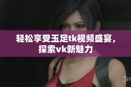 轻松享受玉足tk视频盛宴，探索vk新魅力