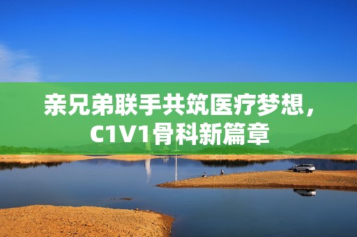 亲兄弟联手共筑医疗梦想，C1V1骨科新篇章