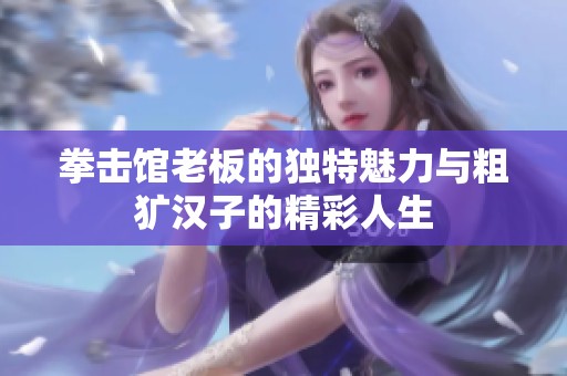 拳击馆老板的独特魅力与粗犷汉子的精彩人生
