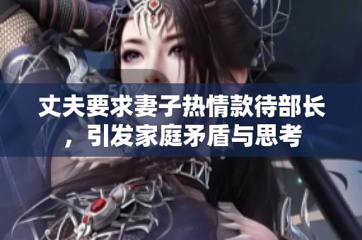 丈夫要求妻子热情款待部长，引发家庭矛盾与思考