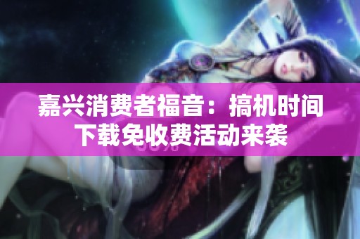 嘉兴消费者福音：搞机时间下载免收费活动来袭