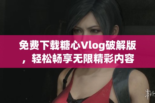 免费下载糖心Vlog破解版，轻松畅享无限精彩内容