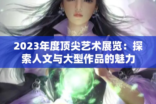 2023年度顶尖艺术展览：探索人文与大型作品的魅力