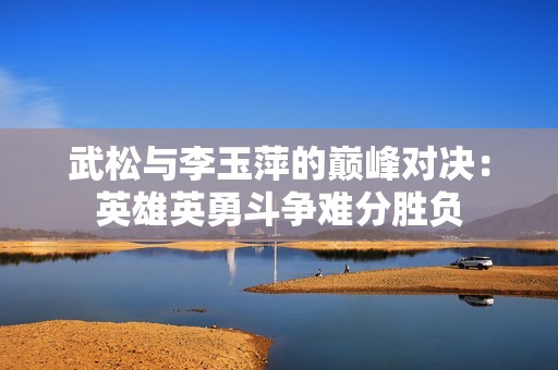 武松与李玉萍的巅峰对决：英雄英勇斗争难分胜负