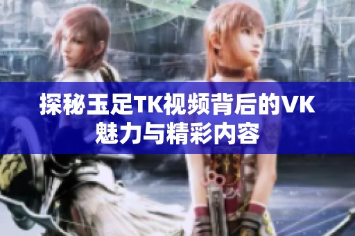探秘玉足TK视频背后的VK魅力与精彩内容