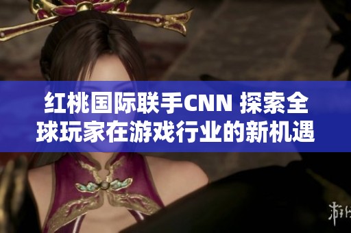 红桃国际联手CNN 探索全球玩家在游戏行业的新机遇