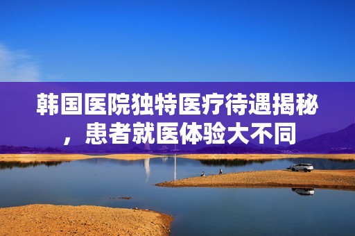 韩国医院独特医疗待遇揭秘，患者就医体验大不同