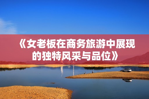 《女老板在商务旅游中展现的独特风采与品位》