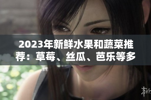 2023年新鲜水果和蔬菜推荐：草莓、丝瓜、芭乐等多款美味甄选
