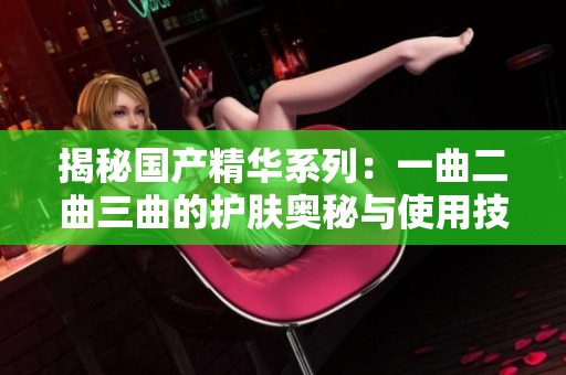 揭秘国产精华系列：一曲二曲三曲的护肤奥秘与使用技巧