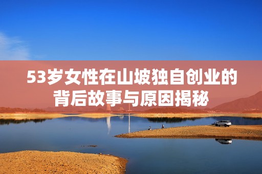 53岁女性在山坡独自创业的背后故事与原因揭秘