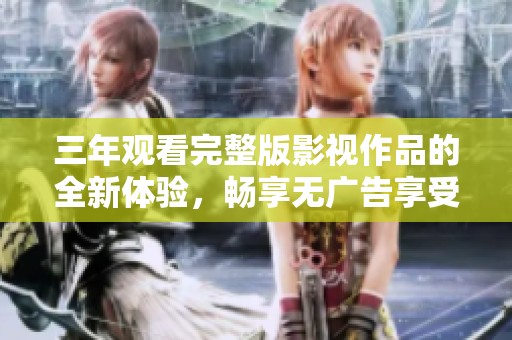 三年观看完整版影视作品的全新体验，畅享无广告享受