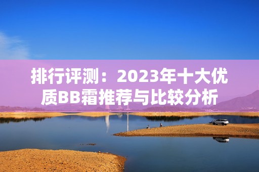 排行评测：2023年十大优质BB霜推荐与比较分析
