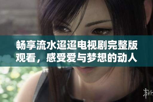畅享流水迢迢电视剧完整版观看，感受爱与梦想的动人故事