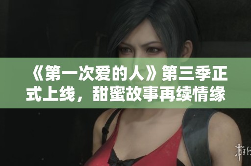 《第一次爱的人》第三季正式上线，甜蜜故事再续情缘