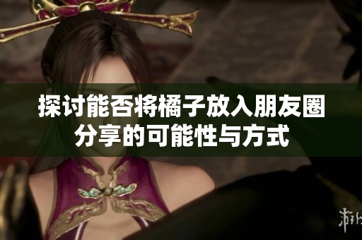 探讨能否将橘子放入朋友圈分享的可能性与方式